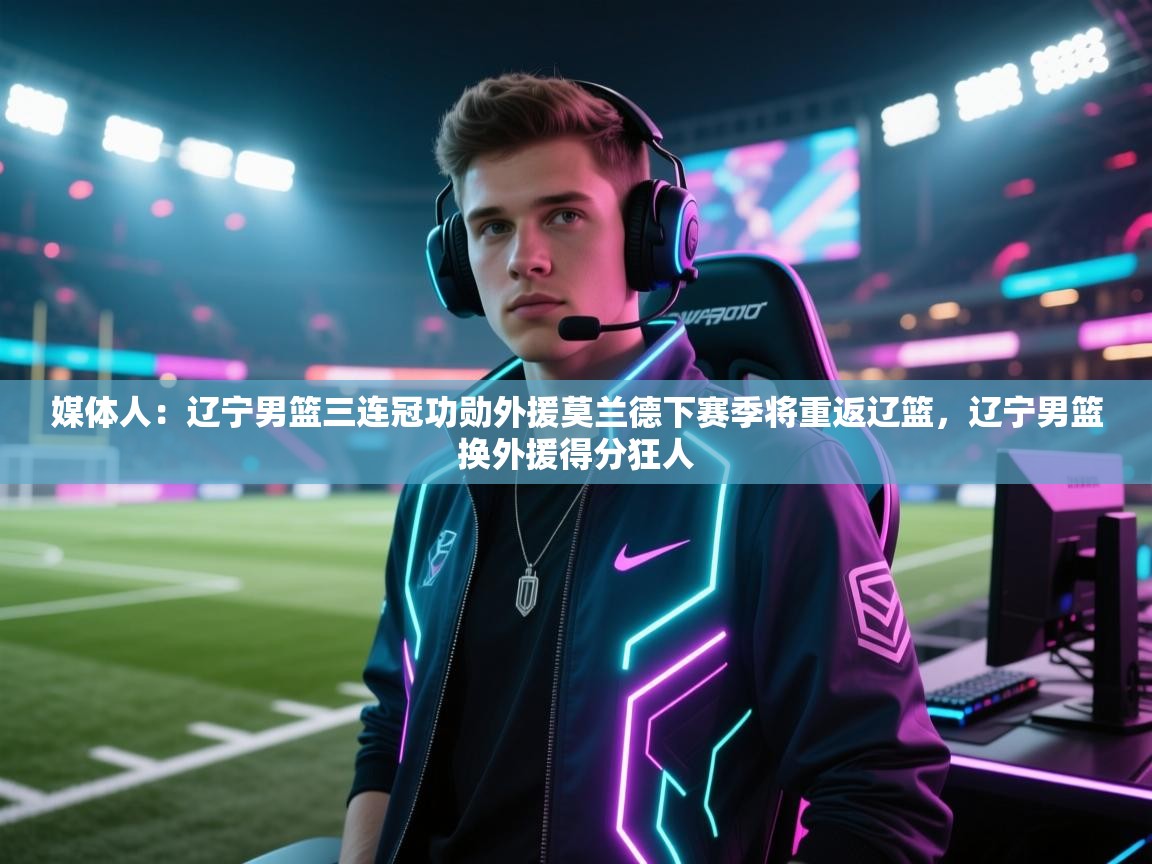 媒体人:辽宁男篮三连冠功勋外援莫兰德下赛季将重返辽篮,辽宁男篮换外援得分狂人 第2张